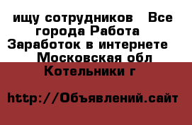 ищу сотрудников - Все города Работа » Заработок в интернете   . Московская обл.,Котельники г.